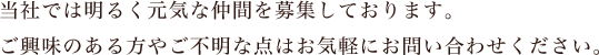 当社では明るく元気な仲間を募集しております。ご興味のある方やご不明な点はお気軽にお問い合わせください。